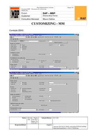 CUSTOMIZING - MM
Plaut Implementation Assistant
Document:MBP – Documento de Customizing
Módulo SD
Página 256
Project SAP – MBP
Customer Antonio Braz Ferrari
Consulting Manager Mauro Gelme
Condição ZBXX
Status Revisão Página
256 21/01/2017
Página 256
21/01/2017
Solução/Release R/3 4.6C
Responsabilidade Arquivo /
unoconv/20170121170924_e6ea3cbec29293015e8f4ad
066810e434ebf2849/3-170121170924.doc
 