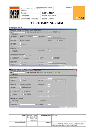 CUSTOMIZING - MM
Plaut Implementation Assistant
Document:MBP – Documento de Customizing
Módulo SD
Página 262
Project SAP – MBP
Customer Antonio Braz Ferrari
Consulting Manager Mauro Gelme
Condição ZICR
Status Revisão Página
262 21/01/2017
Página 262
21/01/2017
Solução/Release R/3 4.6C
Responsabilidade Arquivo /
unoconv/20170121170924_e6ea3cbec29293015e8f4ad
066810e434ebf2849/3-170121170924.doc
 