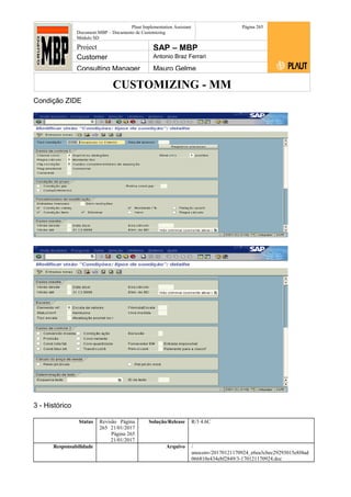 CUSTOMIZING - MM
Plaut Implementation Assistant
Document:MBP – Documento de Customizing
Módulo SD
Página 265
Project SAP – MBP
Customer Antonio Braz Ferrari
Consulting Manager Mauro Gelme
Condição ZIDE
3 - Histórico
Status Revisão Página
265 21/01/2017
Página 265
21/01/2017
Solução/Release R/3 4.6C
Responsabilidade Arquivo /
unoconv/20170121170924_e6ea3cbec29293015e8f4ad
066810e434ebf2849/3-170121170924.doc
 