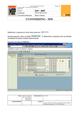 CUSTOMIZING - MM
Plaut Implementation Assistant
Document:MBP – Documento de Customizing
Módulo SD
Página 268
Project SAP – MBP
Customer Antonio Braz Ferrari
Consulting Manager Mauro Gelme
Selecionar o esquema e clicar duas vezes em .
Na tela seguinte, clicar no botão . E determinar o esquema com as devidas
condições de preços criadas anteriormente.
Esquema de cálculo ZMBPNA
Status Revisão Página
268 21/01/2017
Página 268
21/01/2017
Solução/Release R/3 4.6C
Responsabilidade Arquivo /
unoconv/20170121170924_e6ea3cbec29293015e8f4ad
066810e434ebf2849/3-170121170924.doc
 