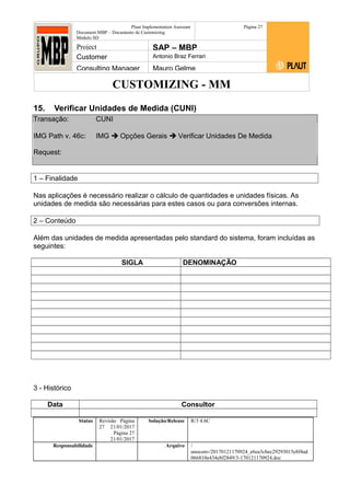 CUSTOMIZING - MM
Plaut Implementation Assistant
Document:MBP – Documento de Customizing
Módulo SD
Página 27
Project SAP – MBP
Customer Antonio Braz Ferrari
Consulting Manager Mauro Gelme
15. Verificar Unidades de Medida (CUNI)
Transação: CUNI
IMG Path v. 46c: IMG  Opções Gerais  Verificar Unidades De Medida
Request:
1 – Finalidade
Nas aplicações é necessário realizar o cálculo de quantidades e unidades físicas. As
unidades de medida são necessárias para estes casos ou para conversões internas.
2 – Conteúdo
Além das unidades de medida apresentadas pelo standard do sistema, foram incluídas as
seguintes:
SIGLA DENOMINAÇÃO
3 - Histórico
Data Consultor
Status Revisão Página
27 21/01/2017
Página 27
21/01/2017
Solução/Release R/3 4.6C
Responsabilidade Arquivo /
unoconv/20170121170924_e6ea3cbec29293015e8f4ad
066810e434ebf2849/3-170121170924.doc
 