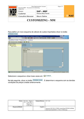 CUSTOMIZING - MM
Plaut Implementation Assistant
Document:MBP – Documento de Customizing
Módulo SD
Página 271
Project SAP – MBP
Customer Antonio Braz Ferrari
Consulting Manager Mauro Gelme
Para definir um novo esquema de cálculo de custos importados clicar no botão
.
Selecionar o esquema e clicar duas vezes em .
Na tela seguinte, clicar no botão . E determinar o esquema com as devidas
condições de preços criadas anteriormente.
Status Revisão Página
271 21/01/2017
Página 271
21/01/2017
Solução/Release R/3 4.6C
Responsabilidade Arquivo /
unoconv/20170121170924_e6ea3cbec29293015e8f4ad
066810e434ebf2849/3-170121170924.doc
 