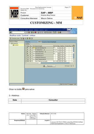 CUSTOMIZING - MM
Plaut Implementation Assistant
Document:MBP – Documento de Customizing
Módulo SD
Página 273
Project SAP – MBP
Customer Antonio Braz Ferrari
Consulting Manager Mauro Gelme
Clicar no botão para salvar.
3 - Histórico
Data Consultor
Status Revisão Página
273 21/01/2017
Página 273
21/01/2017
Solução/Release R/3 4.6C
Responsabilidade Arquivo /
unoconv/20170121170924_e6ea3cbec29293015e8f4ad
066810e434ebf2849/3-170121170924.doc
 