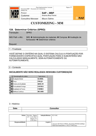 CUSTOMIZING - MM
Plaut Implementation Assistant
Document:MBP – Documento de Customizing
Módulo SD
Página 277
Project SAP – MBP
Customer Antonio Braz Ferrari
Consulting Manager Mauro Gelme
124. Determinar Critérios (SPRO)
Transação: SPRO
IMG Path v.46c: IMG  Administração de materiais  Compras  Avaliação de
fornecedor  Determinar critérios
Request:
1 – Finalidade
VOCÊ DEFINE O CRITÉRIO NA QUAL O SISTEMA CALCULA A PONTUAÇÃO POR
FORNECEDOR E ESPECIFICA QUAL PONTUAÇÃO PARA O SUBCRITÉRIO SÃO
CALCULADAS MANUALMENTE, SEMI-AUTOMATICAMENTE OU
AUTOMATICAMENTE.
2 – Conteúdo
INICIALMENTE NÃO SERÁ REALIZADA NENHUMA CUSTOMIZAÇÃO
3 - Histórico
Data Consultor
Status Revisão Página
277 21/01/2017
Página 277
21/01/2017
Solução/Release R/3 4.6C
Responsabilidade Arquivo /
unoconv/20170121170924_e6ea3cbec29293015e8f4ad
066810e434ebf2849/3-170121170924.doc
 
