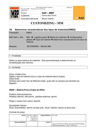 CUSTOMIZING - MM
Plaut Implementation Assistant
Document:MBP – Documento de Customizing
Módulo SD
Página 28
Project SAP – MBP
Customer Antonio Braz Ferrari
Consulting Manager Mauro Gelme
16. Determinar características dos tipos de materiais(OMS2)
Transação: OMS2
IMG Path v. 46c: IMG  Logística geral  Mestre de materiais  Configurações
globais  Tipos de material  Determinar características dos tipos de
material
Request: DEVK900065 – Módulo MM
1 - Finalidade
Definir os tipos básicos de materiais . Esta parametrização é determinante na
contabilização dos mesmos.
2 - Conteúdo
Clicar o botão Criar.
Digitar o tipo de material novo e o tipo de material interno (cópia).
Clicar Enter.
Verificar para cada Tipo de Material criado, quais são os campos que deverão ser
flegados.
ZMAP – Matéria-Prima (Cópia do ROH)
Pedidos internos/externos:
Pedidos internos: não permit., pedidos externos: permit.
Flegar o campo Com estrut. Quantit.
Quantidade Valores:
Atual. Quantidades: desvio na área aval., Atual. Valores: desvio na área aval.
Controle de preço:
Status Revisão Página
28 21/01/2017
Página 28
21/01/2017
Solução/Release R/3 4.6C
Responsabilidade Arquivo /
unoconv/20170121170924_e6ea3cbec29293015e8f4ad
066810e434ebf2849/3-170121170924.doc
 