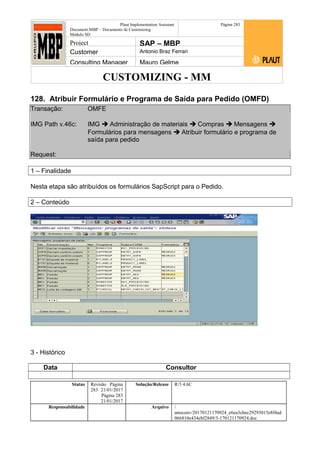 CUSTOMIZING - MM
Plaut Implementation Assistant
Document:MBP – Documento de Customizing
Módulo SD
Página 283
Project SAP – MBP
Customer Antonio Braz Ferrari
Consulting Manager Mauro Gelme
128. Atribuir Formulário e Programa de Saída para Pedido (OMFD)
Transação: OMFE
IMG Path v.46c: IMG  Administração de materiais  Compras  Mensagens 
Formulários para mensagens  Atribuir formulário e programa de
saída para pedido
Request:
1 – Finalidade
Nesta etapa são atribuídos os formulários SapScript para o Pedido.
2 – Conteúdo
3 - Histórico
Data Consultor
Status Revisão Página
283 21/01/2017
Página 283
21/01/2017
Solução/Release R/3 4.6C
Responsabilidade Arquivo /
unoconv/20170121170924_e6ea3cbec29293015e8f4ad
066810e434ebf2849/3-170121170924.doc
 