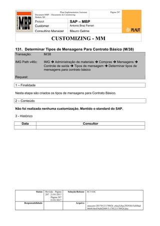 CUSTOMIZING - MM
Plaut Implementation Assistant
Document:MBP – Documento de Customizing
Módulo SD
Página 287
Project SAP – MBP
Customer Antonio Braz Ferrari
Consulting Manager Mauro Gelme
131. Determinar Tipos de Mensagens Para Contrato Básico (M/38)
Transação: M/38
IMG Path v46c: IMG  Administração de materiais  Compras  Mensagens 
Controle de saída  Tipos de mensagem  Determinar tipos de
mensagens para contrato básico
Request:
1 – Finalidade
Nesta etapa são criados os tipos de mensagens para Contrato Básico.
2 – Conteúdo
Não foi realizada nenhuma customização. Mantido o standard do SAP.
3 - Histórico
Data Consultor
Status Revisão Página
287 21/01/2017
Página 287
21/01/2017
Solução/Release R/3 4.6C
Responsabilidade Arquivo /
unoconv/20170121170924_e6ea3cbec29293015e8f4ad
066810e434ebf2849/3-170121170924.doc
 