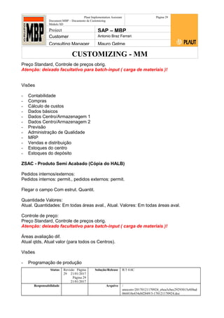 CUSTOMIZING - MM
Plaut Implementation Assistant
Document:MBP – Documento de Customizing
Módulo SD
Página 29
Project SAP – MBP
Customer Antonio Braz Ferrari
Consulting Manager Mauro Gelme
Preço Standard, Controle de preços obrig.
Atenção: deixado facultativo para batch-input ( carga de materiais )!
Visões
- Contabilidade
- Compras
- Cálculo de custos
- Dados básicos
- Dados Centro/Armazenagem 1
- Dados Centro/Armazenagem 2
- Previsão
- Administração de Qualidade
- MRP
- Vendas e distribuição
- Estoques do centro
- Estoques do depósito
ZSAC - Produto Semi Acabado (Cópia do HALB)
Pedidos internos/externos:
Pedidos internos: permit., pedidos externos: permit.
Flegar o campo Com estrut. Quantit.
Quantidade Valores:
Atual. Quantidades: Em todas áreas aval., Atual. Valores: Em todas áreas aval.
Controle de preço:
Preço Standard, Controle de preços obrig.
Atenção: deixado facultativo para batch-input ( carga de materiais )!
Áreas avaliação dif.
Atual qtds, Atual valor (para todos os Centros).
Visões
- Programação de produção
Status Revisão Página
29 21/01/2017
Página 29
21/01/2017
Solução/Release R/3 4.6C
Responsabilidade Arquivo /
unoconv/20170121170924_e6ea3cbec29293015e8f4ad
066810e434ebf2849/3-170121170924.doc
 