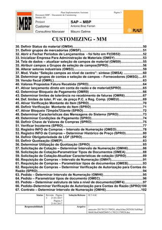 CUSTOMIZING - MM
Plaut Implementation Assistant
Document:MBP – Documento de Customizing
Módulo SD
Página 3
Project SAP – MBP
Customer Antonio Braz Ferrari
Consulting Manager Mauro Gelme
30. Definir Status do material (OMS4).............................................................................50
31. Definir grupos de mercadorias (OMSF).....................................................................51
32. Abrir e Fechar Períodos de Lançamentos - foi feito em FI(OB52).........................52
33. Inicializar Empresa Para Administração de Materiais (OMSY)...............................53
34. Tela de dados – atualizar seleção de campos de material (OMS9)........................55
35. Atribuir campos a Grupos de seleção de campos(SPRO)......................................56
36. Alterar setores industriais (OMS3)............................................................................59
37. Mod. Visão “Seleção campos ao nível de centro”: síntese (OMSA) .....................60
38. Determinar grupos de contas e seleção de campos – Fornecedores (OMSG).....61
39. Versão fiscal (OMRL)...................................................................................................63
40. Valores Propostos Fatura Recebida (SPRO)............................................................64
41. Ativar lançamento direto em conta do razão e de material(SPRO)........................65
42. Determinar Bloqueio de Pagamento (OMR9) ...........................................................66
43. Determinar limites de tolerância no recebimento de faturas (OMR6)....................67
44. Def. limites de toler. P/ var. de preço P.C. x Reg. Comp. (OMEU)..........................69
45. Ativar Verificação Montante do Item (SPRO)............................................................70
46. Definir Verificação Montante do Item (SPRO).........................................................71
47. Ativar Bloqueio 72mpôs72üente (SPRO)..................................................................72
48. Determinar Características das Mensagens do Sistema (SPRO)...........................73
49. Determinar Condições de Pagamento (SPRO).........................................................74
50. Definir Chave de Valores de Compras (SPRO).........................................................75
51. Verificar Incoterms (SPRO).........................................................................................77
52. Registro INFO de Compras – Intervalo de Numeração (OMEO).............................78
53. Registro INFO de Compras – Determinar Histórico de Preço (SPRO)...................80
54. Definir Obrigatoriedade de LOF (SPRO)...................................................................82
55. Definir Quotização (OMEP).........................................................................................83
56. Determinar Utilização de Quotização (SPRO)..........................................................85
57. Solicitação de Cotação – Determinar Intervalo de Numeração (OMH6)................86
58. Solicitação de Cotação-Parametrizar Tipos de Documentos (OMEA)...................88
59. Solicitação de Cotação-Atualizar Características de cotação (SPRO)..................89
60. Requisição de Compras – Intervalo de Numeração (OMH7)...................................91
61. Requisição de Compras – Parametrizar tipos de documentos (OMEB)................93
62. Requisição de Compras – Determinar Verificação de Autorização para Contas do
Razão (SPRO).....................................................................................................................94
63. Pedido – Determinar Intervalo de Numeração (OMH6)............................................95
64. Pedido – Parametrizar tipos de documento (OMEC)...............................................96
65. Pedido – Determinar estrutura de tela a nível de documento(OMF4)....................97
66. Pedido–Determinar Verificação de Autorização para Contas do Razão (SPRO)100
67. Contrato – Determinar Intervalo de Numeração (OMH6).......................................102
Status Revisão Página
3 21/01/2017
Página 3
21/01/2017
Solução/Release R/3 4.6C
Responsabilidade Arquivo /
unoconv/20170121170924_e6ea3cbec29293015e8f4ad
066810e434ebf2849/3-170121170924.doc
 