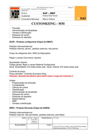 CUSTOMIZING - MM
Plaut Implementation Assistant
Document:MBP – Documento de Customizing
Módulo SD
Página 31
Project SAP – MBP
Customer Antonio Braz Ferrari
Consulting Manager Mauro Gelme
- Previsão
- Administração de Qualidade
- Vendas e distribuição
- Estoques do centro
- Estoques do depósito
ZCOF - Produto configurável (Cópia do KMAT)
Pedidos internos/externos:
Pedidos internos: permit., pedidos externos: não permit.
Grupo de categorias item: 0002 (configuração).
Flegar o campo Com estrut. Quantit.
Quantidade Valores:
Código gerais: flegar o campo Material Configurável.
Atual. Quantidades: Em todas áreas aval., Atual. Valores: Em todas áreas aval.
Controle de preço:
Preço standard , Controle de preços obrig.
Atenção: deixado facultativo para batch-input ( carga de materiais )!
Visões
- Programação de produção
- Contabilidade
- Cálculo de custos
- Classificação
- Administração de Qualidade
- Estoques do centro
- Estoques do depósito
- Dados básicos
- MRP
- Vendas e distribuição
ZREV - Produto Revenda (Cópia do HAWA)
Pedidos internos/externos:
Pedidos internos: não permitidos, pedidos externos: permitidos
Status Revisão Página
31 21/01/2017
Página 31
21/01/2017
Solução/Release R/3 4.6C
Responsabilidade Arquivo /
unoconv/20170121170924_e6ea3cbec29293015e8f4ad
066810e434ebf2849/3-170121170924.doc
 