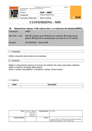 CUSTOMIZING - MM
Plaut Implementation Assistant
Document:MBP – Documento de Customizing
Módulo SD
Página 37
Project SAP – MBP
Customer Antonio Braz Ferrari
Consulting Manager Mauro Gelme
19. Determinar repres. nºde mat.(o tam. e a máscara de edição)(OMSL)
Transação: OMSL
IMG Path v. 46c: IMG  Logística geral  Mestre de materiais  Configurações
globais  Determinar representação de saída do Nº de material
Request: DEVK900069 – Módulo MM
1 - Finalidade
Definir o tamanho dos números dos materiais.
2 - Conteúdo
Digitar o comprimento máximo do número do material. No nosso caso todos materiais
terão no máximo 18 dígitos alfanumérico.
Ativar o campo “lexicográfico” e desativar o campo “zeros iniciais”.
3 - Histórico
Data Consultor
Status Revisão Página
37 21/01/2017
Página 37
21/01/2017
Solução/Release R/3 4.6C
Responsabilidade Arquivo /
unoconv/20170121170924_e6ea3cbec29293015e8f4ad
066810e434ebf2849/3-170121170924.doc
 