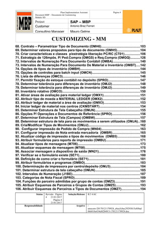 CUSTOMIZING - MM
Plaut Implementation Assistant
Document:MBP – Documento de Customizing
Módulo SD
Página 4
Project SAP – MBP
Customer Antonio Braz Ferrari
Consulting Manager Mauro Gelme
68. Contrato – Parametrizar Tipo de Documento (OMH6)...........................................103
69. Determinar valores propostos para tipo de documento (OMH5).........................104
70. Criar características e classes p/estratégia liberação PC/RC (CT01).................106
71. Estratégia de 126mpôs. P/ Ped.Compra (OMGS) e Req.Compra (OMGQ)...........126
72. Intervalos de Numeração Para Documento Contábil (OMBA)..............................140
73. Intervalos de Numeração Para Documento De Material e Inventário (OMBT)....142
74. Opções de tipos de inventário (OMBH)...................................................................144
75. Opções de controles para batch input (OMCN).....................................................145
76. Lista de diferenças (OMC3)......................................................................................146
77. Permitir fixação do estoque contábil no depósito (SPRO)...................................147
78. Determinar tolerância para diferenças de inventário (OMJ2)...............................148
79. Determinar tolerância para diferenças de inventário (OMJ2)...............................149
80. Inventário rotativo (OMCO).......................................................................................150
81. Ativar áreas de avaliação para material ledger (OMX1)........................................151
82. Atribuir tipo de moeda a MATERIAL LEDGER (OMX2)..........................................152
83. Atribuir ledger de material a área de avaliação (OMX3)........................................153
84. Iniciar ledger de material nos centros (CKMSTART).............................................154
85. Determinar Estrutura de Tela Cabeçalho (OMJN)..................................................155
86. Opções P/ Operações e Documentos de Referência (SPRO)...............................156
87. Determinar Estrutura de Tela (Campos) (OMBW)..................................................157
88. Determinar estrutura de tela para os movimentos a serem utilizados (OMJA)..160
89. Cria/Modificar Tipos de Movimentos (OMJJ).........................................................162
90. Configurar impressão de Pedido de Compra (MN04)...........................................163
91. Configurar impressão de Nota entrada mercadoria (OMBR)...............................165
92. Atualizar código de impressão a tipos de movimentos (OMB5).........................168
93. Atribuir formulários para reports de impressão (OMBU)......................................171
94. Atualizar tipos de mensagens (M706).....................................................................173
95. Atualizar esquemas de mensagem (M708).............................................................175
96. Associar mensagem a dispositivo de saída (MN21)..............................................176
97. Verificar se o formulário existe (SE71)....................................................................180
98. Definição de como criar o formulário (SE71).........................................................181
99. Atribuir formulários e programas (OMBO)..............................................................183
100. Determinação de impressora por centro/depósito (OMJ3).................................184
101. Determinar estrutura de tela cabeçalho (OMJN)..................................................185
102. Intervalos de Numeração (J1BE)...........................................................................187
103. Categorias de Nota Fiscal (SPRO).........................................................................189
104. Funções do parceiro admitidas por grupo de contas (OMZ3)............................191
105. Atribuir Esquemas de Parceiros a Grupos de Contas (OMZ5)...........................193
106. Atribuir Esquemas de Parceiros a Tipos de Documentos (OMZ7)....................194
Status Revisão Página
4 21/01/2017
Página 4
21/01/2017
Solução/Release R/3 4.6C
Responsabilidade Arquivo /
unoconv/20170121170924_e6ea3cbec29293015e8f4ad
066810e434ebf2849/3-170121170924.doc
 