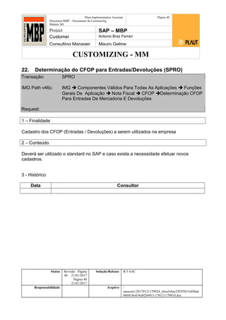 CUSTOMIZING - MM
Plaut Implementation Assistant
Document:MBP – Documento de Customizing
Módulo SD
Página 40
Project SAP – MBP
Customer Antonio Braz Ferrari
Consulting Manager Mauro Gelme
22. Determinação do CFOP para Entradas/Devoluções (SPRO)
Transação: SPRO
IMG Path v46c: IMG  Componentes Válidos Para Todas As Aplicações  Funções
Gerais De Aplicação  Nota Fiscal  CFOP Determinação CFOP
Para Entradas De Mercadoria E Devoluções
Request:
1 – Finalidade
Cadastro dos CFOP (Entradas / Devoluções) a serem utilizados na empresa
2 – Conteúdo
Deverá ser utilizado o standard no SAP e caso exista a necessidade efetuar novos
cadastros.
3 - Histórico
Data Consultor
Status Revisão Página
40 21/01/2017
Página 40
21/01/2017
Solução/Release R/3 4.6C
Responsabilidade Arquivo /
unoconv/20170121170924_e6ea3cbec29293015e8f4ad
066810e434ebf2849/3-170121170924.doc
 
