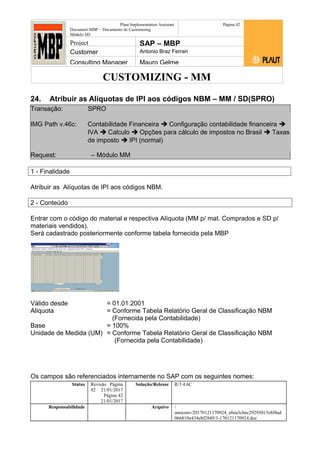 CUSTOMIZING - MM
Plaut Implementation Assistant
Document:MBP – Documento de Customizing
Módulo SD
Página 42
Project SAP – MBP
Customer Antonio Braz Ferrari
Consulting Manager Mauro Gelme
24. Atribuir as Alíquotas de IPI aos códigos NBM – MM / SD(SPRO)
Transação: SPRO
IMG Path v.46c: Contabilidade Financeira  Configuração contabilidade financeira 
IVA  Calculo  Opções para cálculo de impostos no Brasil  Taxas
de imposto  IPI (normal)
Request: – Módulo MM
1 - Finalidade
Atribuir as Alíquotas de IPI aos códigos NBM.
2 - Conteúdo
Entrar com o código do material e respectiva Alíquota (MM p/ mat. Comprados e SD p/
materiais vendidos).
Será cadastrado posteriormente conforme tabela fornecida pela MBP
Válido desde = 01.01.2001
Aliquota = Conforme Tabela Relatório Geral de Classificação NBM
(Fornecida pela Contabilidade)
Base = 100%
Unidade de Medida (UM) = Conforme Tabela Relatório Geral de Classificação NBM
(Fornecida pela Contabilidade)
Os campos são referenciados internamente no SAP com os seguintes nomes:
Status Revisão Página
42 21/01/2017
Página 42
21/01/2017
Solução/Release R/3 4.6C
Responsabilidade Arquivo /
unoconv/20170121170924_e6ea3cbec29293015e8f4ad
066810e434ebf2849/3-170121170924.doc
 