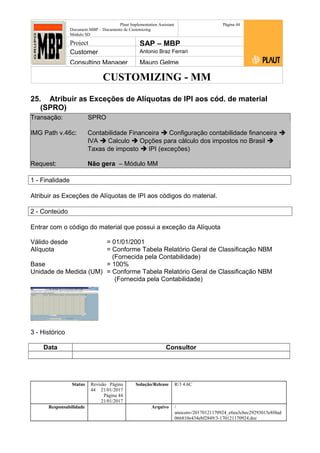 CUSTOMIZING - MM
Plaut Implementation Assistant
Document:MBP – Documento de Customizing
Módulo SD
Página 44
Project SAP – MBP
Customer Antonio Braz Ferrari
Consulting Manager Mauro Gelme
25. Atribuir as Exceções de Alíquotas de IPI aos cód. de material
(SPRO)
Transação: SPRO
IMG Path v.46c: Contabilidade Financeira  Configuração contabilidade financeira 
IVA  Calculo  Opções para cálculo dos impostos no Brasil 
Taxas de imposto  IPI (exceções)
Request: Não gera – Módulo MM
1 - Finalidade
Atribuir as Exceções de Alíquotas de IPI aos códigos do material.
2 - Conteúdo
Entrar com o código do material que possui a exceção da Alíquota
Válido desde = 01/01/2001
Alíquota = Conforme Tabela Relatório Geral de Classificação NBM
(Fornecida pela Contabilidade)
Base = 100%
Unidade de Medida (UM) = Conforme Tabela Relatório Geral de Classificação NBM
(Fornecida pela Contabilidade)
3 - Histórico
Data Consultor
Status Revisão Página
44 21/01/2017
Página 44
21/01/2017
Solução/Release R/3 4.6C
Responsabilidade Arquivo /
unoconv/20170121170924_e6ea3cbec29293015e8f4ad
066810e434ebf2849/3-170121170924.doc
 