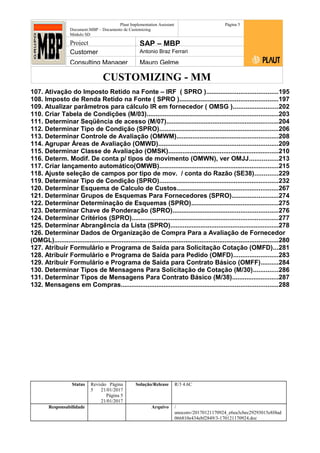 CUSTOMIZING - MM
Plaut Implementation Assistant
Document:MBP – Documento de Customizing
Módulo SD
Página 5
Project SAP – MBP
Customer Antonio Braz Ferrari
Consulting Manager Mauro Gelme
107. Ativação do Imposto Retido na Fonte – IRF ( SPRO )........................................195
108. Imposto de Renda Retido na Fonte ( SPRO ).......................................................197
109. Atualizar parâmetros para cálculo IR em fornecedor ( OMSG ).........................202
110. Criar Tabela de Condições (M/03)..........................................................................203
111. Determinar Seqüência de acesso (M/07)...............................................................204
112. Determinar Tipo de Condição (SPRO)...................................................................206
113. Determinar Controle de Avaliação (OMWM).........................................................208
114. Agrupar Áreas de Avaliação (OMWD)...................................................................209
115. Determinar Classe de Avaliação (OMSK)..............................................................210
116. Determ. Modif. De conta p/ tipos de movimento (OMWN), ver OMJJ................213
117. Criar lançamento automático(OMWB)...................................................................215
118. Ajuste seleção de campos por tipo de mov. / conta do Razão (SE38).............229
119. Determinar Tipo de Condição (SPRO)...................................................................232
120. Determinar Esquema de Calculo de Custos.........................................................267
121. Determinar Grupos de Esquemas Para Fornecedores (SPRO)..........................274
122. Determinar Determinação de Esquemas (SPRO).................................................275
123. Determinar Chave de Ponderação (SPRO)...........................................................276
124. Determinar Critérios (SPRO)..................................................................................277
125. Determinar Abrangência da Lista (SPRO).............................................................278
126. Determinar Dados de Organização de Compra Para a Avaliação de Fornecedor
(OMGL)..............................................................................................................................280
127. Atribuir Formulário e Programa de Saída para Solicitação Cotação (OMFD)...281
128. Atribuir Formulário e Programa de Saída para Pedido (OMFD).........................283
129. Atribuir Formulário e Programa de Saída para Contrato Básico (OMFF)..........284
130. Determinar Tipos de Mensagens Para Solicitação de Cotação (M/30)..............286
131. Determinar Tipos de Mensagens Para Contrato Básico (M/38)..........................287
132. Mensagens em Compras........................................................................................288
Status Revisão Página
5 21/01/2017
Página 5
21/01/2017
Solução/Release R/3 4.6C
Responsabilidade Arquivo /
unoconv/20170121170924_e6ea3cbec29293015e8f4ad
066810e434ebf2849/3-170121170924.doc
 