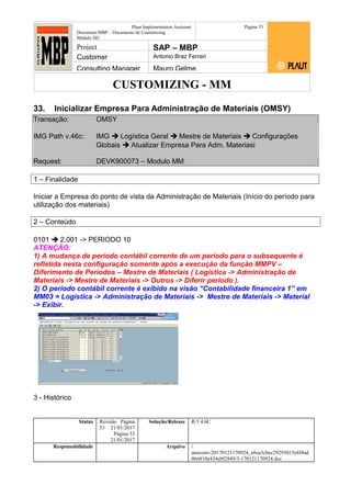 CUSTOMIZING - MM
Plaut Implementation Assistant
Document:MBP – Documento de Customizing
Módulo SD
Página 53
Project SAP – MBP
Customer Antonio Braz Ferrari
Consulting Manager Mauro Gelme
33. Inicializar Empresa Para Administração de Materiais (OMSY)
Transação: OMSY
IMG Path v.46c: IMG  Logística Geral  Mestre de Materiais  Configurações
Globais  Atualizar Empresa Para Adm. Materiasi
Request: DEVK900073 – Modulo MM
1 – Finalidade
Iniciar a Empresa do ponto de vista da Administração de Materiais (Início do período para
utilização dos materiais)
2 – Conteúdo
0101  2.001 -> PERIODO 10
ATENÇÃO:
1) A mudança de período contábil corrente de um período para o subsequente é
refletida nesta configuração somente após a execução da função MMPV –
Diferimento de Períodos – Mestre de Materiais ( Logística -> Administração de
Materiais -> Mestre de Materiais -> Outros -> Diferir período ).
2) O período contábil corrente é exibido na visão “Contabilidade financeira 1” em
MM03 = Logistica -> Administração de Materiais -> Mestre de Materiais -> Material
-> Exibir.
3 - Histórico
Status Revisão Página
53 21/01/2017
Página 53
21/01/2017
Solução/Release R/3 4.6C
Responsabilidade Arquivo /
unoconv/20170121170924_e6ea3cbec29293015e8f4ad
066810e434ebf2849/3-170121170924.doc
 