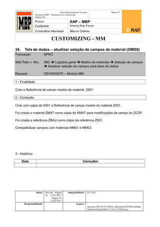 CUSTOMIZING - MM
Plaut Implementation Assistant
Document:MBP – Documento de Customizing
Módulo SD
Página 55
Project SAP – MBP
Customer Antonio Braz Ferrari
Consulting Manager Mauro Gelme
34. Tela de dados – atualizar seleção de campos de material (OMS9)
Transação: SPRO
IMG Path v. 46c: IMG  Logística geral  Mestre de materiais  Seleção de campos
 Atualizar seleção de campos para telas de dados
Request: DEVK900075 – Módulo MM
1 - Finalidade
Criar a Referência de campo mestre de material Z001
2 - Conteúdo
Criar com cópia de 0001 a Referência de campo mestre do material Z001.
Foi criado o material ZMAT como cópia do KMAT para modificações de campo do ZCOF.
Foi criada a referência ZBAU como cópia da referência Z001.
Compatibilizar campos com materiais MM01 e MM02.
3 - Histórico
Data Consultor
Status Revisão Página
55 21/01/2017
Página 55
21/01/2017
Solução/Release R/3 4.6C
Responsabilidade Arquivo /
unoconv/20170121170924_e6ea3cbec29293015e8f4ad
066810e434ebf2849/3-170121170924.doc
 