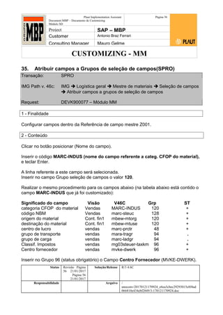 CUSTOMIZING - MM
Plaut Implementation Assistant
Document:MBP – Documento de Customizing
Módulo SD
Página 56
Project SAP – MBP
Customer Antonio Braz Ferrari
Consulting Manager Mauro Gelme
35. Atribuir campos a Grupos de seleção de campos(SPRO)
Transação: SPRO
IMG Path v. 46c: IMG  Logística geral  Mestre de materiais  Seleção de campos
 Atribuir campos a grupos de seleção de campos
Request: DEVK900077 – Módulo MM
1 - Finalidade
Configurar campos dentro da Referência de campo mestre Z001.
2 - Conteúdo
Clicar no botão posicionar (Nome do campo).
Inserir o código MARC-INDUS (nome do campo referente a categ. CFOP do material),
e teclar Enter.
A linha referente a este campo será selecionada.
Inserir no campo Grupo seleção de campos o valor 120.
Realizar o mesmo procedimento para os campos abaixo (na tabela abaixo está contido o
campo MARC-INDUS que já foi customizado):
Significado do campo Visão V46C Grp ST
categoria CFOP do material Vendas MARC-INDUS 120 +
código NBM Vendas marc-steuc 128 +
origem do material Cont. fin1 mbew-mtorg 120 +
destinação do material Cont. fin1 mbew-mtuse 120 +
centro de lucro vendas marc-prctr 48 +
grupo de transporte vendas mara-tragr 94 .
grupo de carga vendas marc-ladgr 94 .
Classif. Impostos vendas mg03steuer-taxkm 96 +
Centro fornecedor vendas mvke-dwerk 96 +
Inserir no Grupo 96 (status obrigatório) o Campo Centro Fornecedor (MVKE-DWERK).
Status Revisão Página
56 21/01/2017
Página 56
21/01/2017
Solução/Release R/3 4.6C
Responsabilidade Arquivo /
unoconv/20170121170924_e6ea3cbec29293015e8f4ad
066810e434ebf2849/3-170121170924.doc
 