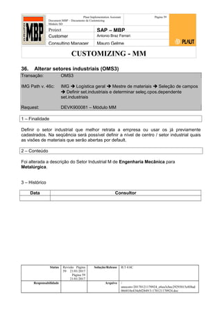 CUSTOMIZING - MM
Plaut Implementation Assistant
Document:MBP – Documento de Customizing
Módulo SD
Página 59
Project SAP – MBP
Customer Antonio Braz Ferrari
Consulting Manager Mauro Gelme
36. Alterar setores industriais (OMS3)
Transação: OMS3
IMG Path v. 46c: IMG  Logística geral  Mestre de materiais  Seleção de campos
 Definir set.industriais e determinar seleç.cpos.dependente
set.industriais
Request: DEVK900081 – Módulo MM
1 – Finalidade
Definir o setor industrial que melhor retrata a empresa ou usar os já previamente
cadastrados. Na seqüência será possível definir a nível de centro / setor industrial quais
as visões de materiais que serão abertas por default.
2 – Conteúdo
Foi alterada a descrição do Setor Industrial M de Engenharia Mecânica para
Metalúrgica.
3 – Histórico
Data Consultor
Status Revisão Página
59 21/01/2017
Página 59
21/01/2017
Solução/Release R/3 4.6C
Responsabilidade Arquivo /
unoconv/20170121170924_e6ea3cbec29293015e8f4ad
066810e434ebf2849/3-170121170924.doc
 