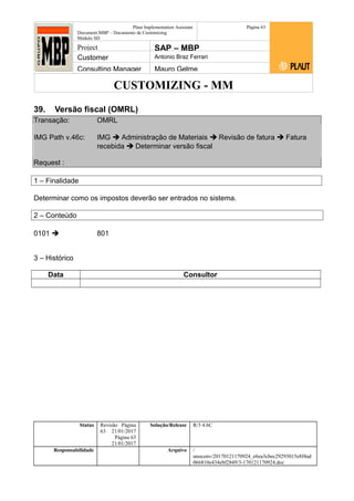CUSTOMIZING - MM
Plaut Implementation Assistant
Document:MBP – Documento de Customizing
Módulo SD
Página 63
Project SAP – MBP
Customer Antonio Braz Ferrari
Consulting Manager Mauro Gelme
39. Versão fiscal (OMRL)
Transação: OMRL
IMG Path v.46c: IMG  Administração de Materiais  Revisão de fatura  Fatura
recebida  Determinar versão fiscal
Request :
1 – Finalidade
Determinar como os impostos deverão ser entrados no sistema.
2 – Conteúdo
0101  801
3 – Histórico
Data Consultor
Status Revisão Página
63 21/01/2017
Página 63
21/01/2017
Solução/Release R/3 4.6C
Responsabilidade Arquivo /
unoconv/20170121170924_e6ea3cbec29293015e8f4ad
066810e434ebf2849/3-170121170924.doc
 