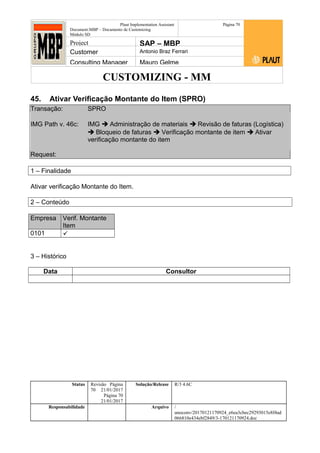 CUSTOMIZING - MM
Plaut Implementation Assistant
Document:MBP – Documento de Customizing
Módulo SD
Página 70
Project SAP – MBP
Customer Antonio Braz Ferrari
Consulting Manager Mauro Gelme
45. Ativar Verificação Montante do Item (SPRO)
Transação: SPRO
IMG Path v. 46c: IMG  Administração de materiais  Revisão de faturas (Logística)
 Bloqueio de faturas  Verificação montante de item  Ativar
verificação montante do item
Request:
1 – Finalidade
Ativar verificação Montante do Item.
2 – Conteúdo
Empresa Verif. Montante
Item
0101 
3 – Histórico
Data Consultor
Status Revisão Página
70 21/01/2017
Página 70
21/01/2017
Solução/Release R/3 4.6C
Responsabilidade Arquivo /
unoconv/20170121170924_e6ea3cbec29293015e8f4ad
066810e434ebf2849/3-170121170924.doc
 