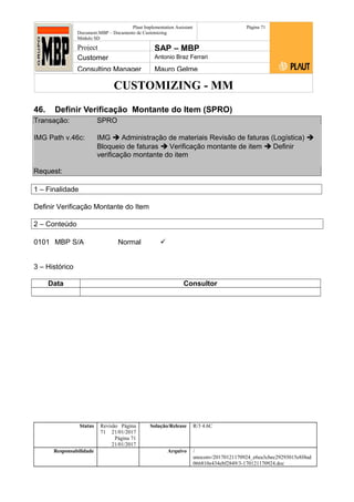 CUSTOMIZING - MM
Plaut Implementation Assistant
Document:MBP – Documento de Customizing
Módulo SD
Página 71
Project SAP – MBP
Customer Antonio Braz Ferrari
Consulting Manager Mauro Gelme
46. Definir Verificação Montante do Item (SPRO)
Transação: SPRO
IMG Path v.46c: IMG  Administração de materiais Revisão de faturas (Logística) 
Bloqueio de faturas  Verificação montante de item  Definir
verificação montante do item
Request:
1 – Finalidade
Definir Verificação Montante do Item
2 – Conteúdo
0101 MBP S/A Normal 
3 – Histórico
Data Consultor
Status Revisão Página
71 21/01/2017
Página 71
21/01/2017
Solução/Release R/3 4.6C
Responsabilidade Arquivo /
unoconv/20170121170924_e6ea3cbec29293015e8f4ad
066810e434ebf2849/3-170121170924.doc
 