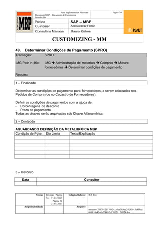 CUSTOMIZING - MM
Plaut Implementation Assistant
Document:MBP – Documento de Customizing
Módulo SD
Página 74
Project SAP – MBP
Customer Antonio Braz Ferrari
Consulting Manager Mauro Gelme
49. Determinar Condições de Pagamento (SPRO)
Transação: SPRO
IMG Path v. 46c: IMG  Administração de materiais  Compras  Mestre
fornecedores  Determinar condições de pagamento
Request:
1 – Finalidade
Determinar as condições de pagamento para fornecedores, a serem colocadas nos
Pedidos de Compra (ou no Cadastro de Fornecedores).
Definir as condições de pagamentos com a ajuda de:
- Porcentagens de desconto
- Prazo de pagamento
Todas as chaves serão arquivadas sob Chave Alfanumérica.
2 – Conteúdo
AGUARDANDO DEFINIÇÃO DA METALURGICA MBP
Condição de Pgto. Dia Limite Texto/Explicação
3 – Histórico
Data Consultor
Status Revisão Página
74 21/01/2017
Página 74
21/01/2017
Solução/Release R/3 4.6C
Responsabilidade Arquivo /
unoconv/20170121170924_e6ea3cbec29293015e8f4ad
066810e434ebf2849/3-170121170924.doc
 