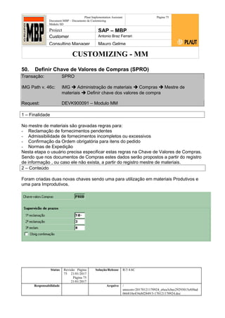 CUSTOMIZING - MM
Plaut Implementation Assistant
Document:MBP – Documento de Customizing
Módulo SD
Página 75
Project SAP – MBP
Customer Antonio Braz Ferrari
Consulting Manager Mauro Gelme
50. Definir Chave de Valores de Compras (SPRO)
Transação: SPRO
IMG Path v. 46c: IMG  Administração de materiais  Compras  Mestre de
materiais  Definir chave dos valores de compra
Request: DEVK900091 – Modulo MM
1 – Finalidade
No mestre de materiais são gravadas regras para:
- Reclamação de fornecimentos pendentes
- Admissibilidade de fornecimentos incompletos ou excessivos
- Confirmação da Ordem obrigatória para itens do pedido
- Normas de Expedição
Nesta etapa o usuário precisa especificar estas regras na Chave de Valores de Compras.
Sendo que nos documentos de Compras estes dados serão propostos a partir do registro
de informação , ou caso ele não exista, a partir do registro mestre de materiais.
2 – Conteúdo
Foram criadas duas novas chaves sendo uma para utilização em materiais Produtivos e
uma para Improdutivos.
Status Revisão Página
75 21/01/2017
Página 75
21/01/2017
Solução/Release R/3 4.6C
Responsabilidade Arquivo /
unoconv/20170121170924_e6ea3cbec29293015e8f4ad
066810e434ebf2849/3-170121170924.doc
 