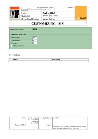 CUSTOMIZING - MM
Plaut Implementation Assistant
Document:MBP – Documento de Customizing
Módulo SD
Página 76
Project SAP – MBP
Customer Antonio Braz Ferrari
Consulting Manager Mauro Gelme
3 – Histórico
Data Consultor
Status Revisão Página
76 21/01/2017
Página 76
21/01/2017
Solução/Release R/3 4.6C
Responsabilidade Arquivo /
unoconv/20170121170924_e6ea3cbec29293015e8f4ad
066810e434ebf2849/3-170121170924.doc
 