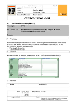 CUSTOMIZING - MM
Plaut Implementation Assistant
Document:MBP – Documento de Customizing
Módulo SD
Página 77
Project SAP – MBP
Customer Antonio Braz Ferrari
Consulting Manager Mauro Gelme
51. Verificar Incoterms (SPRO)
Transação: SPRO
IMG Path v. 46c : IMG  Administração de materiais  Compras  Mestre
fornecedores  Verificar incoterms
Request:
1 – Finalidade
Incoterms são regras internacionais para a interpretação de determinadas fórmulas de
contrato, que podem ser utilizadas no comércio internacional (frete, seguro, FOB).
Os incoterms regulam principalmente:
- Distribuição de custos
- Transferência de risco
2 – Conteúdo
Foram mantidos os padrões já existentes no R/3 SAP, conforme tabela abaixo:
3 – Histórico
Data Consultor
Status Revisão Página
77 21/01/2017
Página 77
21/01/2017
Solução/Release R/3 4.6C
Responsabilidade Arquivo /
unoconv/20170121170924_e6ea3cbec29293015e8f4ad
066810e434ebf2849/3-170121170924.doc
 