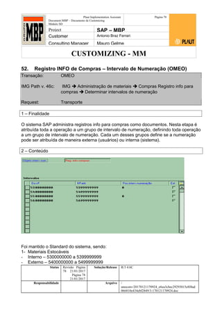 CUSTOMIZING - MM
Plaut Implementation Assistant
Document:MBP – Documento de Customizing
Módulo SD
Página 78
Project SAP – MBP
Customer Antonio Braz Ferrari
Consulting Manager Mauro Gelme
52. Registro INFO de Compras – Intervalo de Numeração (OMEO)
Transação: OMEO
IMG Path v. 46c: IMG  Administração de materiais  Compras Registro info para
compras  Determinar intervalos de numeração
Request: Transporte
1 – Finalidade
O sistema SAP administra registros info para compras como documentos. Nesta etapa é
atribuída toda a operação a um grupo de intervalo de numeração, definindo toda operação
a um grupo de intervalo de numeração. Cada um desses grupos define se a numeração
pode ser atribuída de maneira externa (usuários) ou interna (sistema).
2 – Conteúdo
Foi mantido o Standard do sistema, sendo:
1- Materiais Estocáveis
- Interno – 5300000000 a 5399999999
- Externo – 5400000000 a 5499999999
Status Revisão Página
78 21/01/2017
Página 78
21/01/2017
Solução/Release R/3 4.6C
Responsabilidade Arquivo /
unoconv/20170121170924_e6ea3cbec29293015e8f4ad
066810e434ebf2849/3-170121170924.doc
 