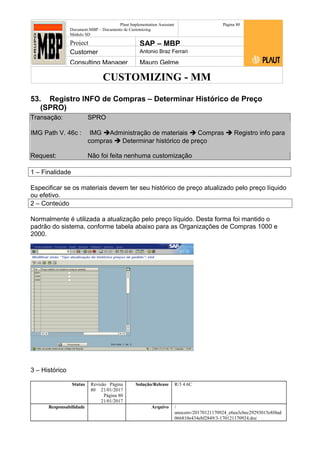 CUSTOMIZING - MM
Plaut Implementation Assistant
Document:MBP – Documento de Customizing
Módulo SD
Página 80
Project SAP – MBP
Customer Antonio Braz Ferrari
Consulting Manager Mauro Gelme
53. Registro INFO de Compras – Determinar Histórico de Preço
(SPRO)
Transação: SPRO
IMG Path V. 46c : IMG Administração de materiais  Compras  Registro info para
compras  Determinar histórico de preço
Request: Não foi feita nenhuma customização
1 – Finalidade
Especificar se os materiais devem ter seu histórico de preço atualizado pelo preço líquido
ou efetivo.
2 – Conteúdo
Normalmente é utilizada a atualização pelo preço líquido. Desta forma foi mantido o
padrão do sistema, conforme tabela abaixo para as Organizações de Compras 1000 e
2000.
3 – Histórico
Status Revisão Página
80 21/01/2017
Página 80
21/01/2017
Solução/Release R/3 4.6C
Responsabilidade Arquivo /
unoconv/20170121170924_e6ea3cbec29293015e8f4ad
066810e434ebf2849/3-170121170924.doc
 