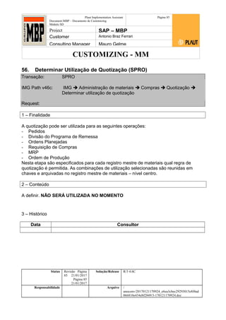 CUSTOMIZING - MM
Plaut Implementation Assistant
Document:MBP – Documento de Customizing
Módulo SD
Página 85
Project SAP – MBP
Customer Antonio Braz Ferrari
Consulting Manager Mauro Gelme
56. Determinar Utilização de Quotização (SPRO)
Transação: SPRO
IMG Path v46c: IMG  Administração de materiais  Compras  Quotização 
Determinar utilização de quotização
Request:
1 – Finalidade
A quotização pode ser utilizada para as seguintes operações:
- Pedidos
- Divisão do Programa de Remessa
- Ordens Planejadas
- Requisição de Compras
- MRP
- Ordem de Produção
Nesta etapa são especificados para cada registro mestre de materiais qual regra de
quotização é permitida. As combinações de utilização selecionadas são reunidas em
chaves e arquivadas no registro mestre de materiais – nível centro.
2 – Conteúdo
A definir. NÃO SERÁ UTILIZADA NO MOMENTO
3 – Histórico
Data Consultor
Status Revisão Página
85 21/01/2017
Página 85
21/01/2017
Solução/Release R/3 4.6C
Responsabilidade Arquivo /
unoconv/20170121170924_e6ea3cbec29293015e8f4ad
066810e434ebf2849/3-170121170924.doc
 