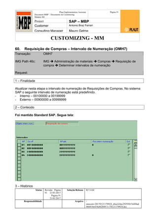 CUSTOMIZING - MM
Plaut Implementation Assistant
Document:MBP – Documento de Customizing
Módulo SD
Página 91
Project SAP – MBP
Customer Antonio Braz Ferrari
Consulting Manager Mauro Gelme
60. Requisição de Compras – Intervalo de Numeração (OMH7)
Transação: OMH7
IMG Path 46c: IMG  Administração de materiais  Compras  Requisição de
compra  Determinar intervalos de numeração
Request:
1 – Finalidade
Atualizar nesta etapa o intervalo de numeração de Requisições de Compras. No sistema
SAP o seguinte intervalo de numeração está predefinido.
- Interno – 00100000 a 00199999
- Externo – 00900000 a 00999999
2 – Conteúdo
Foi mantido Standard SAP. Segue tela:
3 – Histórico
Status Revisão Página
91 21/01/2017
Página 91
21/01/2017
Solução/Release R/3 4.6C
Responsabilidade Arquivo /
unoconv/20170121170924_e6ea3cbec29293015e8f4ad
066810e434ebf2849/3-170121170924.doc
 
