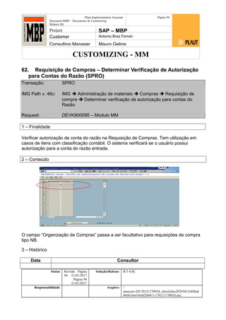 CUSTOMIZING - MM
Plaut Implementation Assistant
Document:MBP – Documento de Customizing
Módulo SD
Página 94
Project SAP – MBP
Customer Antonio Braz Ferrari
Consulting Manager Mauro Gelme
62. Requisição de Compras – Determinar Verificação de Autorização
para Contas do Razão (SPRO)
Transação: SPRO
IMG Path v. 46c: IMG  Administração de materiais  Compras  Requisição de
compra  Determinar verificação de autorização para contas do
Razão
Request: DEVK900095 – Modulo MM
1 – Finalidade
Verificar autorização de conta do razão na Requisição de Compras. Tem utilização em
casos de itens com classificação contábil. O sistema verificará se o usuário possui
autorização para a conta do razão entrada.
2 – Conteúdo
O campo “Organização de Compras” passa a ser facultativo para requisições de compra
tipo NB.
3 – Histórico
Data Consultor
Status Revisão Página
94 21/01/2017
Página 94
21/01/2017
Solução/Release R/3 4.6C
Responsabilidade Arquivo /
unoconv/20170121170924_e6ea3cbec29293015e8f4ad
066810e434ebf2849/3-170121170924.doc
 