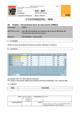 CUSTOMIZING - MM
Plaut Implementation Assistant
Document:MBP – Documento de Customizing
Módulo SD
Página 96
Project SAP – MBP
Customer Antonio Braz Ferrari
Consulting Manager Mauro Gelme
64. Pedido – Parametrizar tipos de documento (OMEC)
Transação: OMEC
IMG Path v. 46c: IMG  Administração de materiais  Compras  Pedido 
Parametrizar tipos de documento
Request: DEVK900097 – Modulo MM
1 – Finalidade
Definir os tipos de pedidos fechados que serão utilizados no sistema.
2 – Conteúdo
Os pedidos DB, FO, NB e UB são standard.
Foi criado o documento ZIMO para pedidos de ativos imobilizado, com cópia do NB.
3 – Histórico
Data Consultor
Status Revisão Página
96 21/01/2017
Página 96
21/01/2017
Solução/Release R/3 4.6C
Responsabilidade Arquivo /
unoconv/20170121170924_e6ea3cbec29293015e8f4ad
066810e434ebf2849/3-170121170924.doc
 