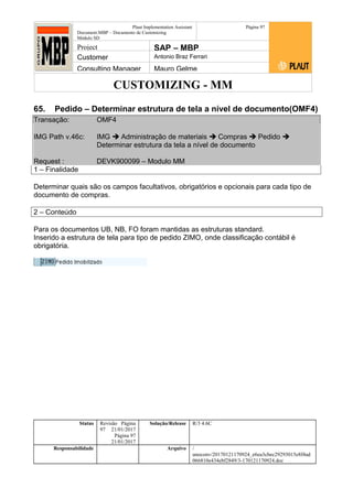 CUSTOMIZING - MM
Plaut Implementation Assistant
Document:MBP – Documento de Customizing
Módulo SD
Página 97
Project SAP – MBP
Customer Antonio Braz Ferrari
Consulting Manager Mauro Gelme
65. Pedido – Determinar estrutura de tela a nível de documento(OMF4)
Transação: OMF4
IMG Path v.46c: IMG  Administração de materiais  Compras  Pedido 
Determinar estrutura da tela a nível de documento
Request : DEVK900099 – Modulo MM
1 – Finalidade
Determinar quais são os campos facultativos, obrigatórios e opcionais para cada tipo de
documento de compras.
2 – Conteúdo
Para os documentos UB, NB, FO foram mantidas as estruturas standard.
Inserido a estrutura de tela para tipo de pedido ZIMO, onde classificação contábil é
obrigatória.
Status Revisão Página
97 21/01/2017
Página 97
21/01/2017
Solução/Release R/3 4.6C
Responsabilidade Arquivo /
unoconv/20170121170924_e6ea3cbec29293015e8f4ad
066810e434ebf2849/3-170121170924.doc
 