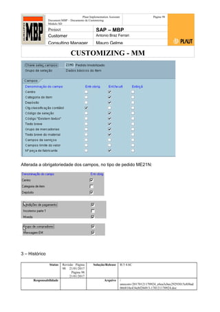 CUSTOMIZING - MM
Plaut Implementation Assistant
Document:MBP – Documento de Customizing
Módulo SD
Página 98
Project SAP – MBP
Customer Antonio Braz Ferrari
Consulting Manager Mauro Gelme
Alterada a obrigatoriedade dos campos, no tipo de pedido ME21N:
3 – Histórico
Status Revisão Página
98 21/01/2017
Página 98
21/01/2017
Solução/Release R/3 4.6C
Responsabilidade Arquivo /
unoconv/20170121170924_e6ea3cbec29293015e8f4ad
066810e434ebf2849/3-170121170924.doc
 