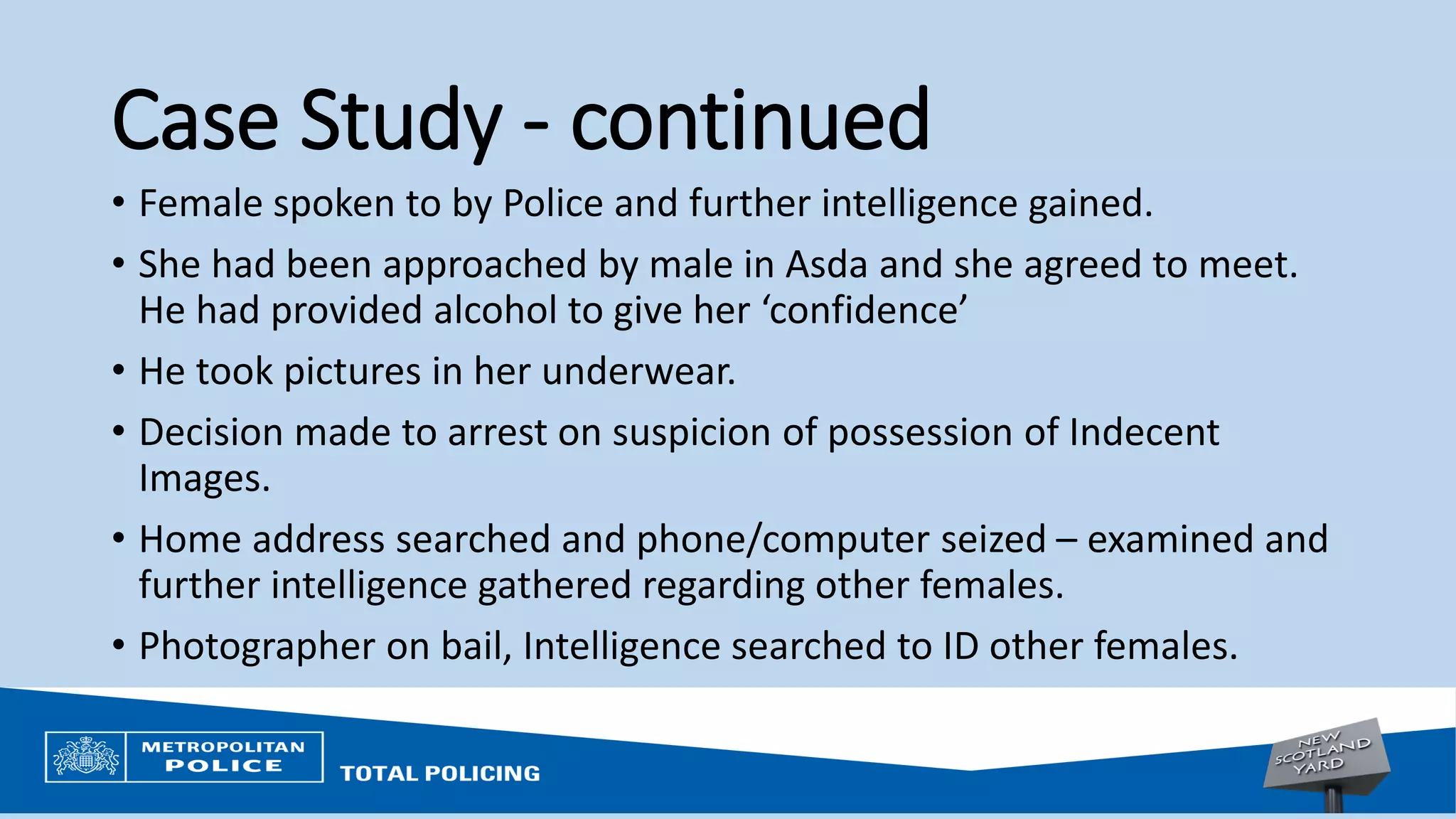 Case Study - continued
• Female spoken to by Police and further intelligence gained.
• She had been approached by male in Asda and she agreed to meet.
He had provided alcohol to give her ‘confidence’
• He took pictures in her underwear.
• Decision made to arrest on suspicion of possession of Indecent
Images.
• Home address searched and phone/computer seized – examined and
further intelligence gathered regarding other females.
• Photographer on bail, Intelligence searched to ID other females.
 
