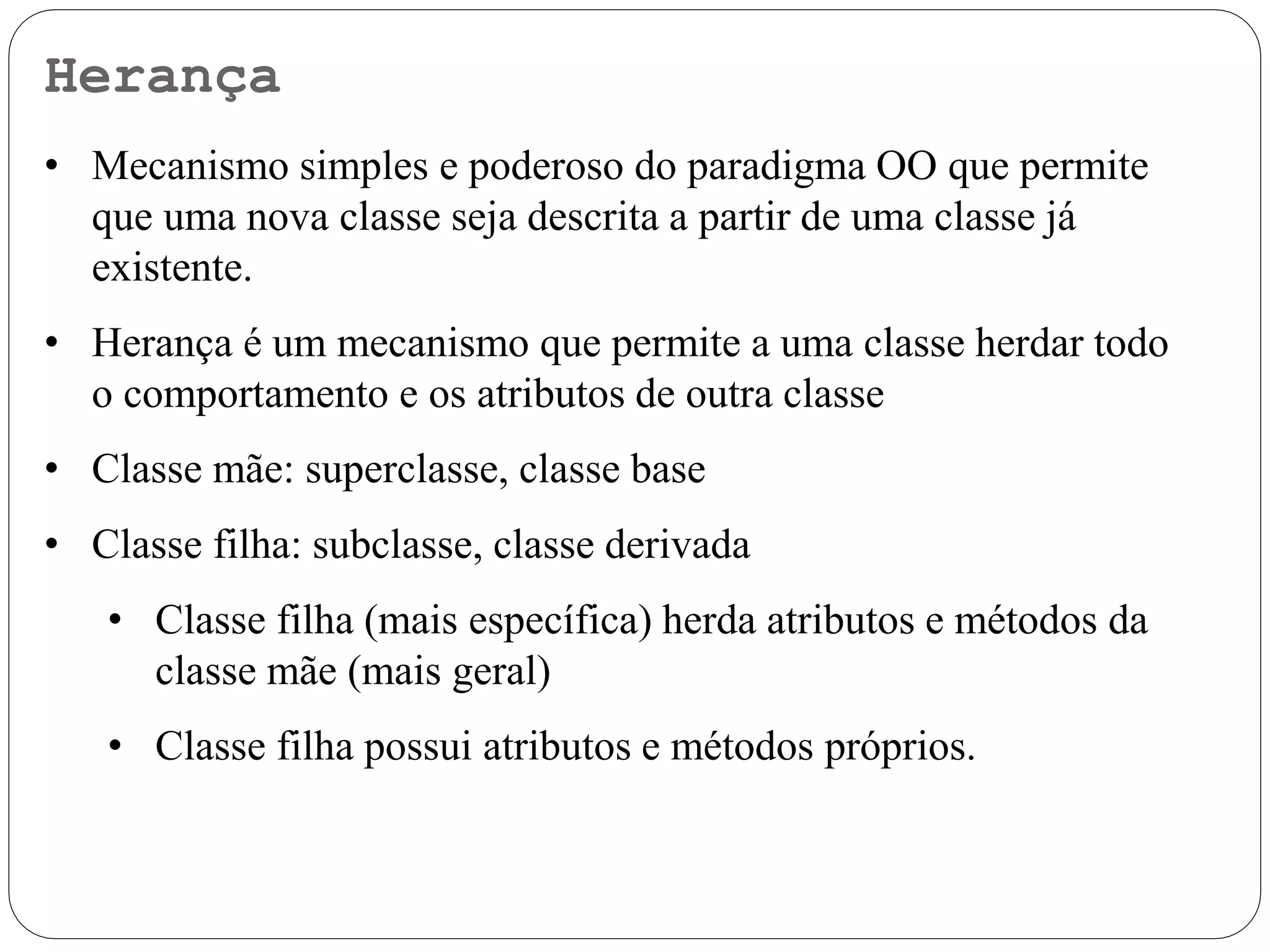 Herança
• Mecanismo simples e poderoso do paradigma OO que permite
que uma nova classe seja descrita a partir de uma classe já
existente.
• Herança é um mecanismo que permite a uma classe herdar todo
o comportamento e os atributos de outra classe
• Classe mãe: superclasse, classe base
• Classe filha: subclasse, classe derivada
• Classe filha (mais específica) herda atributos e métodos da
classe mãe (mais geral)
• Classe filha possui atributos e métodos próprios.
 