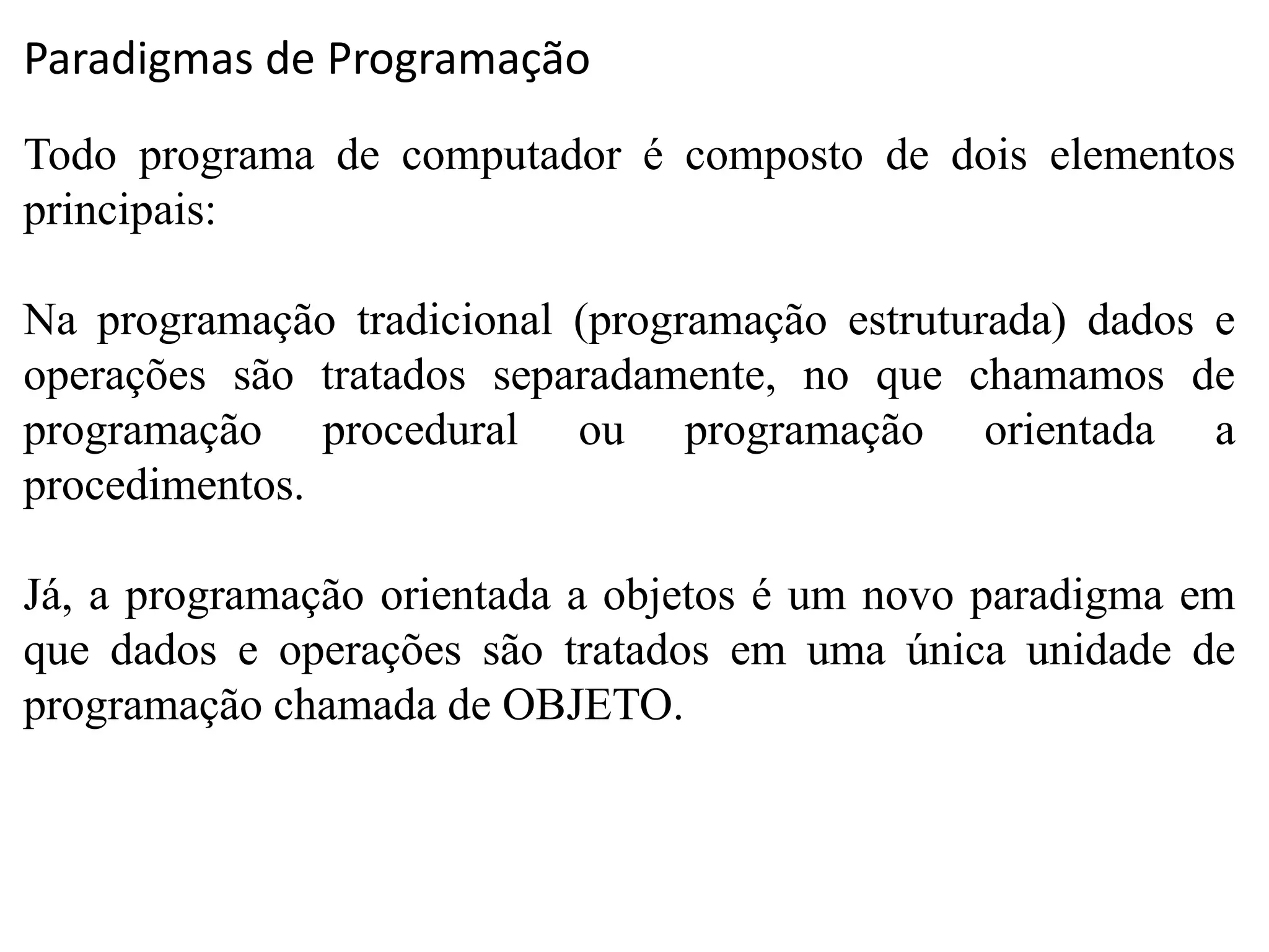 Paradigmas de Programação
Todo programa de computador é composto de dois elementos
principais:
Na programação tradicional (programação estruturada) dados e
operações são tratados separadamente, no que chamamos de
programação procedural ou programação orientada a
procedimentos.
Já, a programação orientada a objetos é um novo paradigma em
que dados e operações são tratados em uma única unidade de
programação chamada de OBJETO.
 