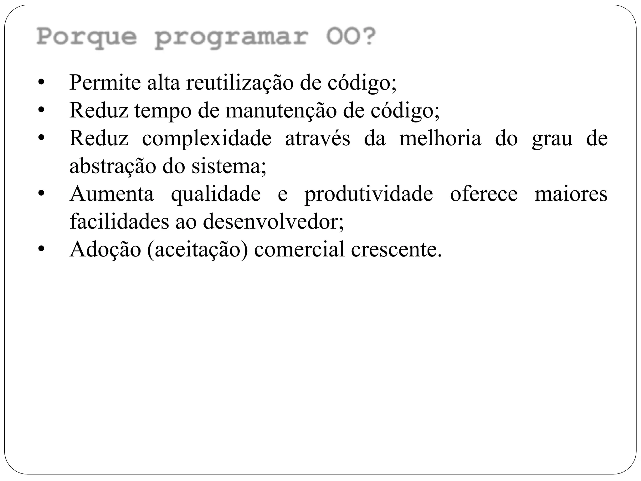 • Permite alta reutilização de código;
• Reduz tempo de manutenção de código;
• Reduz complexidade através da melhoria do grau de
abstração do sistema;
• Aumenta qualidade e produtividade oferece maiores
facilidades ao desenvolvedor;
• Adoção (aceitação) comercial crescente.
 