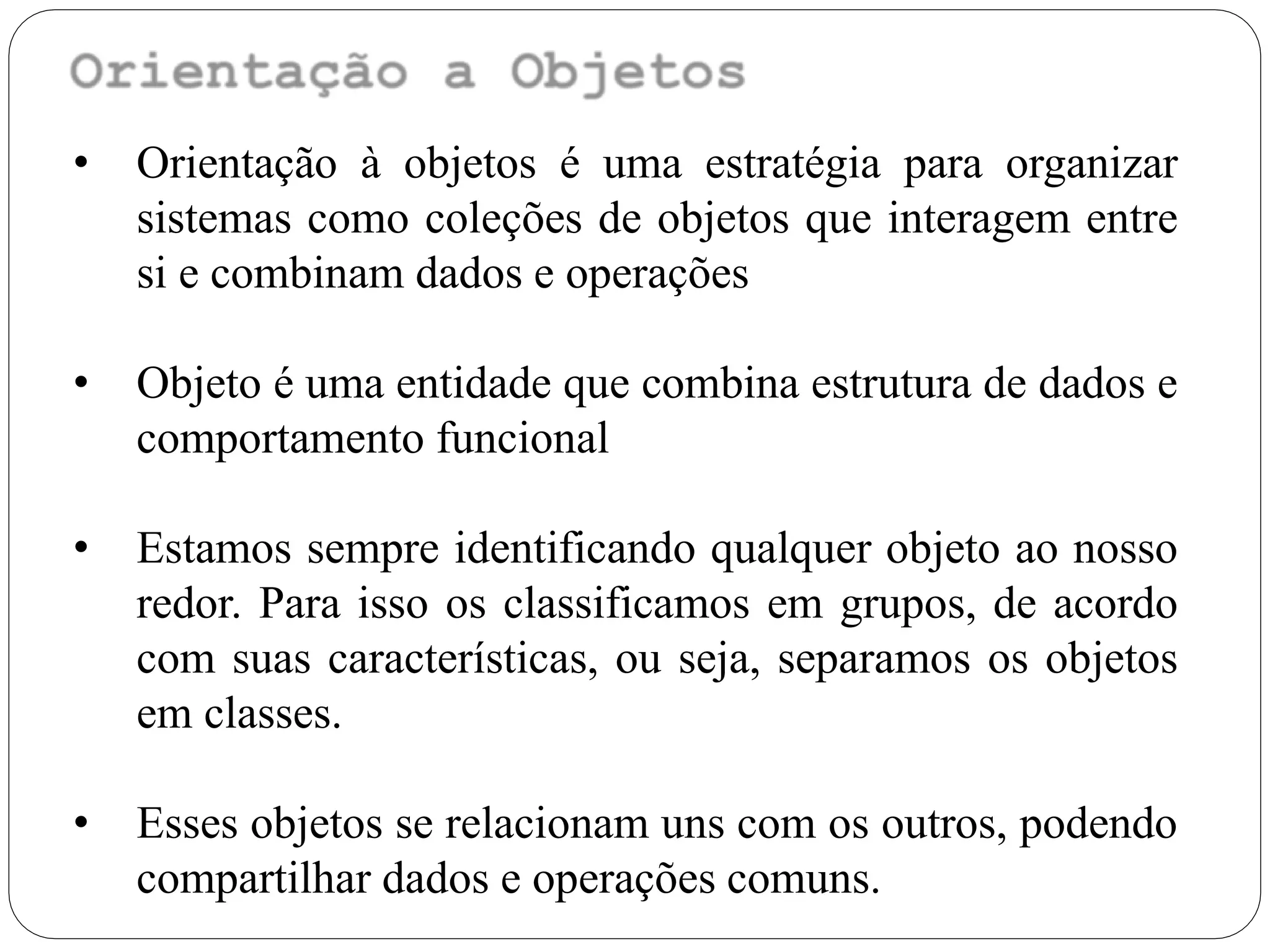 • Orientação à objetos é uma estratégia para organizar
sistemas como coleções de objetos que interagem entre
si e combinam dados e operações
• Objeto é uma entidade que combina estrutura de dados e
comportamento funcional
• Estamos sempre identificando qualquer objeto ao nosso
redor. Para isso os classificamos em grupos, de acordo
com suas características, ou seja, separamos os objetos
em classes.
• Esses objetos se relacionam uns com os outros, podendo
compartilhar dados e operações comuns.
 