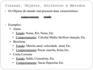• Os Objetos do mundo real possuem duas características:
• Exemplos:
• Aluno
• Estado: Nome, RA, Notas, Etc.
• Comportamento: Calcular Média,Verificar situação, Etc.
• Bicicletas
• Estado: Marcha atual, velocidade atual, Etc.
• Comportamento:Trocar marcha, freiar, Etc.
• Conta Corrente
• Estado: Saldo, Correntista, Etc.
• Comportamento: Sacar, Depositar, Etc.
estadocomportamento
 