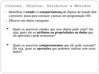 • Identificar o estado e o comportamento de objetos do mundo real
o primeiro passo para começar a pensar em programação OO.
• Observe um objeto e pergunte:
é
• Quais os possíveis estados que esse objeto pode estar? Ou
seja, quais são os atributos ou propriedades ou dados que
ele apresenta e pode armazenar?
• Quais os possíveis comportamentos que ele pode executar?
Ou seja, quais as operações que podemos realizar com esses
dados?
 