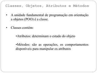 • A unidade fundamental de programação em orientação
a objetos (POO) é a classe.
• Classes contém:
•Atributos: determinam o estado do objeto
•Métodos: são as operações, os comportamentos
disponíveis para manipular os atributos
 