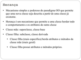 Herança
• Mecanismo simples e poderoso do paradigma OO que permite
que uma nova classe seja descrita a partir de uma classe já
existente.
• Herança é um mecanismo que permite a uma classe herdar todo
o comportamento e os atributos de outra classe
• Classe mãe: superclasse, classe base
• Classe filha: subclasse, classe derivada
• Classe filha (mais específica) herda atributos e métodos da
classe mãe (mais geral)
• Classe filha possui atributos e métodos próprios.
 