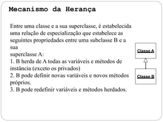Classe B
Classe A
Entre uma classe e a sua superclasse, é estabelecida
uma relação de especialização que estabelece as
seguintes propriedades entre uma subclasse B e a
sua
superclasse A:
1. B herda de A todas as variáveis e métodos de
instância (exceto os privados)
2. B pode definir novas variáveis e novos métodos
próprios.
3. B pode redefinir variáveis e métodos herdados.
 