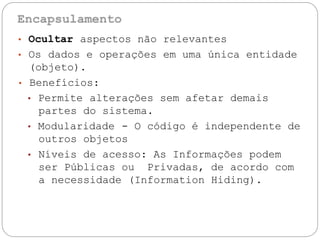 • Ocultar aspectos não relevantes
• Os dados e operações em uma única entidade
(objeto).
• Benefícios:
• Permite alterações sem afetar demais
partes do sistema.
• Modularidade - O código é independente de
outros
• Níveis
objetos
de acesso: As Informações podem
ser Públicas ou Privadas, de acordo com
a necessidade (Information Hiding).
 